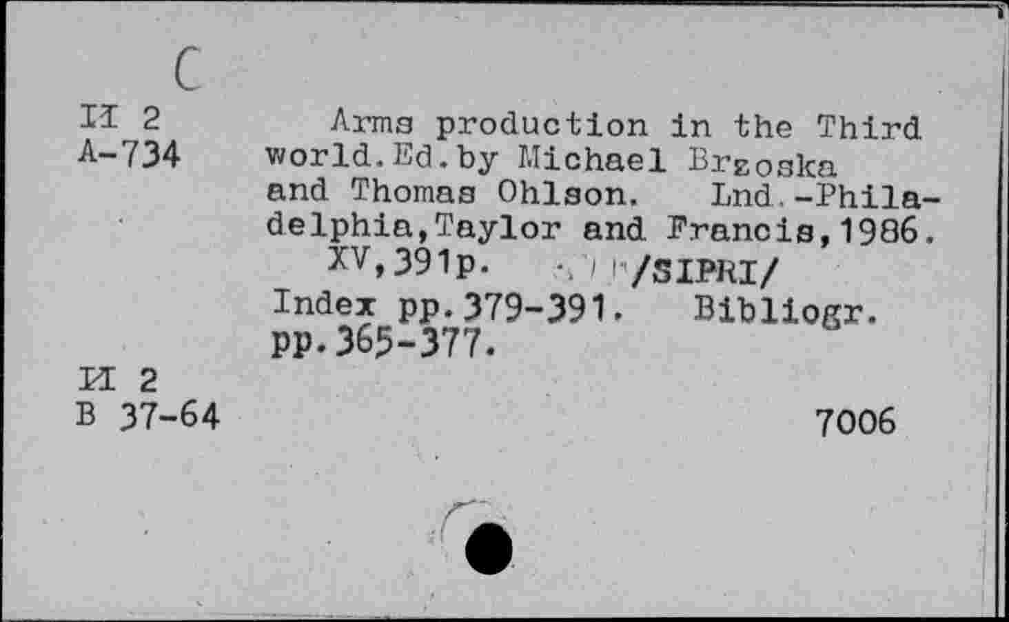 ﻿c
II 2
A-734
M 2
B 37-64
Arms production in the Third world.Ed.by Michael Breoska and Thomas Ohlson. Lnd.-Philadelphia, Taylor and Francis,1986.
XV,391p. /M/SIPRI/
Index pp.379-391. Bibliogr. pp. 365-377.
7006